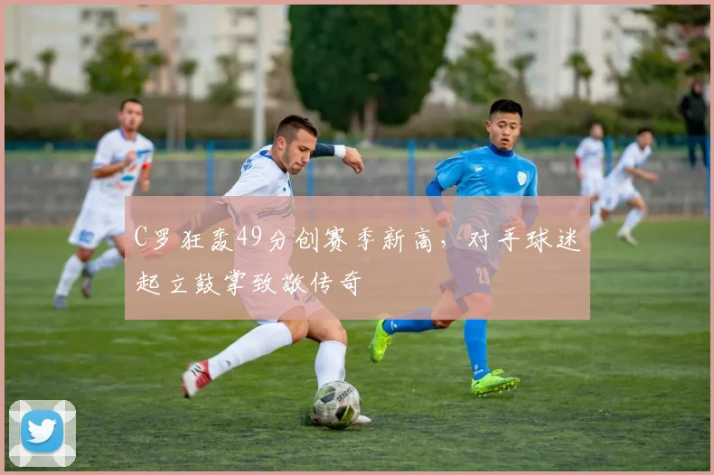 C罗狂轰49分创赛季新高,对手球迷起立鼓掌致敬传奇