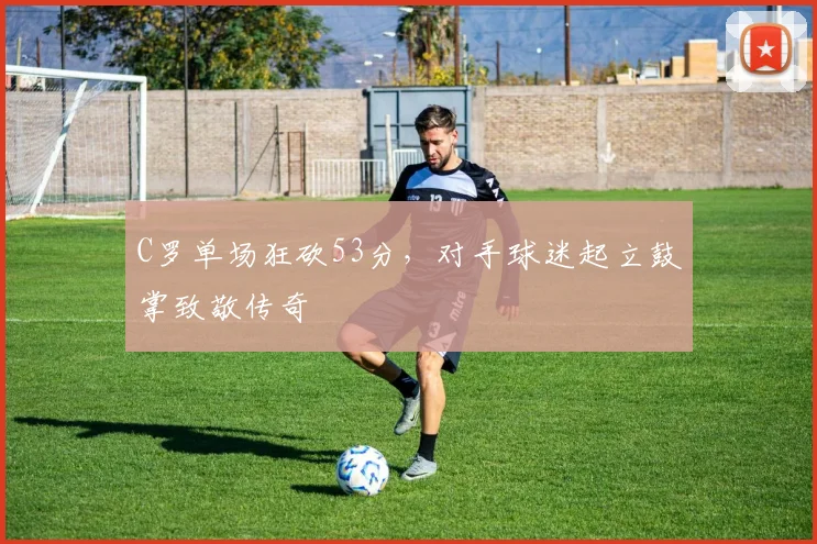 C罗单场狂砍53分,对手球迷起立鼓掌致敬传奇