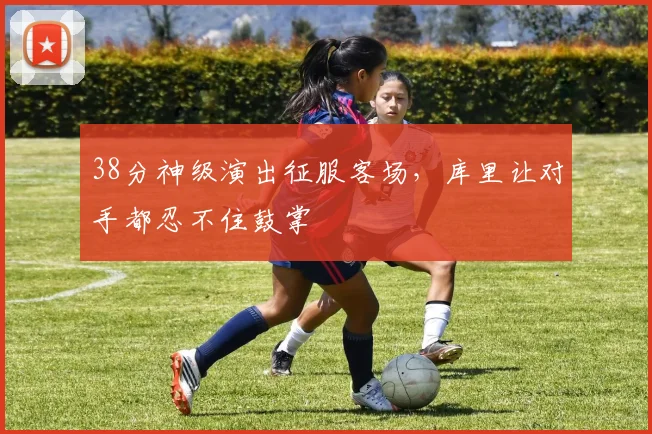 38分神级演出征服客场,库里让对手都忍不住鼓掌