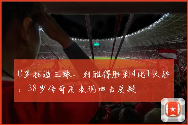 C罗独造三球,利雅得胜利4比1大胜,38岁传奇用表现回击质疑