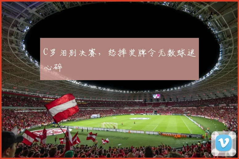 C罗泪别决赛,怒摔奖牌令无数球迷心碎