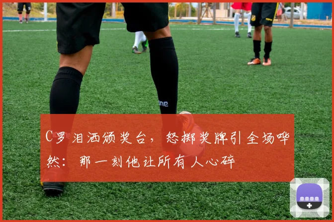C罗泪洒颁奖台,怒掷奖牌引全场哗然:那一刻他让所有人心碎
